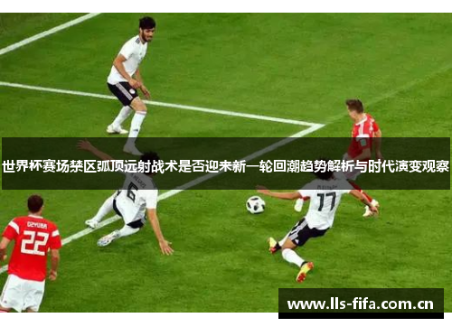 世界杯赛场禁区弧顶远射战术是否迎来新一轮回潮趋势解析与时代演变观察 世界杯赛场禁区弧顶远射战术是否迎来新一轮回潮趋势解析与时代演变观察